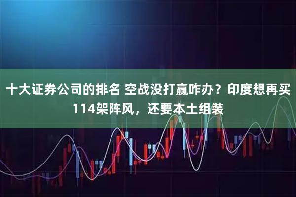 十大证券公司的排名 空战没打赢咋办？印度想再买114架阵风，还要本土组装