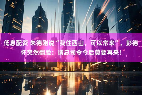 低息配资 朱德刚说“我住西山，可以常来”，彭德怀突然翻脸：请总司令今后莫要再来！