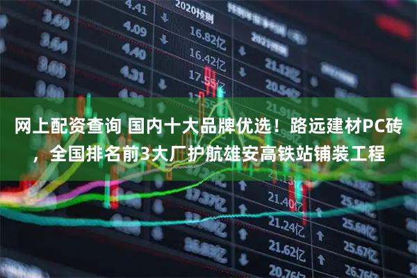 网上配资查询 国内十大品牌优选！路远建材PC砖，全国排名前3大厂护航雄安高铁站铺装工程