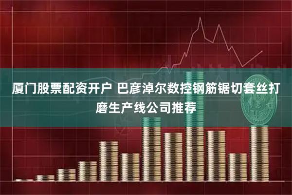 厦门股票配资开户 巴彦淖尔数控钢筋锯切套丝打磨生产线公司推荐