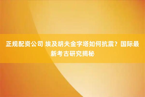 正规配资公司 埃及胡夫金字塔如何抗震？国际最新考古研究揭秘