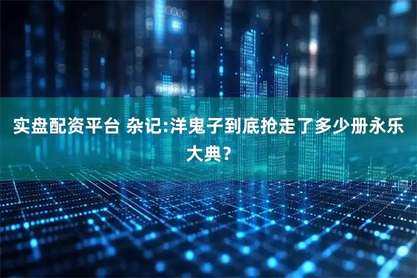 实盘配资平台 杂记:洋鬼子到底抢走了多少册永乐大典？
