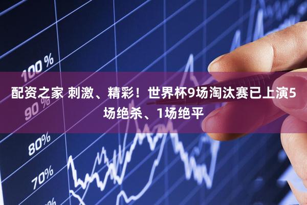 配资之家 刺激、精彩！世界杯9场淘汰赛已上演5场绝杀、1场绝平