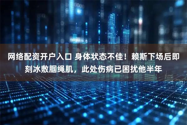 网络配资开户入口 身体状态不佳！赖斯下场后即刻冰敷腘绳肌，此处伤病已困扰他半年