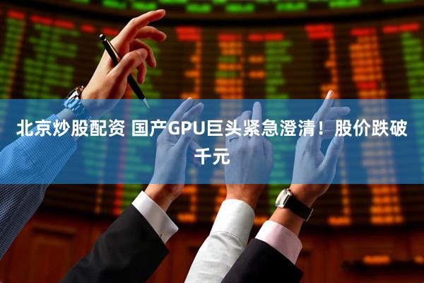 北京炒股配资 国产GPU巨头紧急澄清！股价跌破千元
