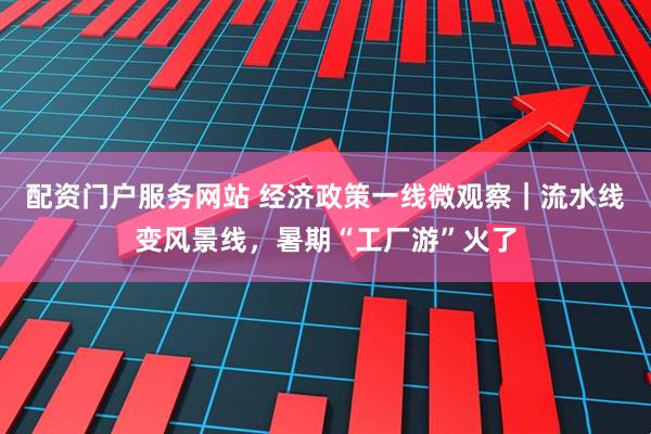 配资门户服务网站 经济政策一线微观察｜流水线变风景线，暑期“工厂游”火了