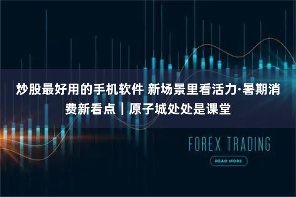 炒股最好用的手机软件 新场景里看活力·暑期消费新看点｜原子城处处是课堂