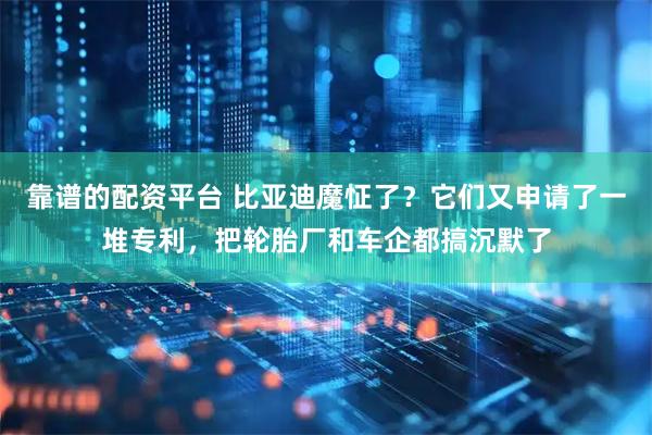 靠谱的配资平台 比亚迪魔怔了？它们又申请了一堆专利，把轮胎厂和车企都搞沉默了