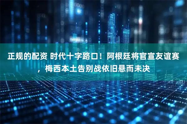 正规的配资 时代十字路口！阿根廷将官宣友谊赛，梅西本土告别战依旧悬而未决