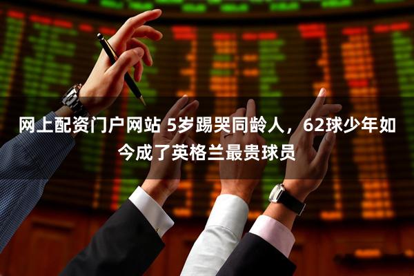 网上配资门户网站 5岁踢哭同龄人，62球少年如今成了英格兰最贵球员
