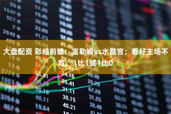 大盘配资 彩经前瞻：富勒姆vs水晶宫；看好主场不败，1比1或1比0