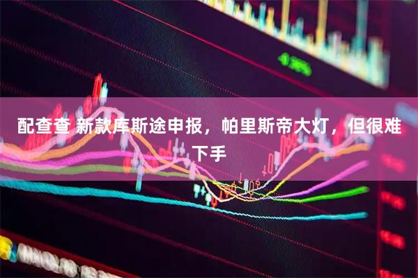配查查 新款库斯途申报，帕里斯帝大灯，但很难下手