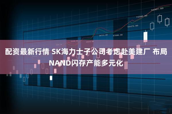 配资最新行情 SK海力士子公司考虑赴美建厂 布局NAND闪存产能多元化