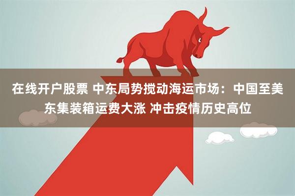 在线开户股票 中东局势搅动海运市场：中国至美东集装箱运费大涨 冲击疫情历史高位