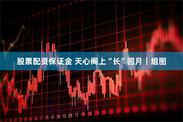 股票配资保证金 天心阁上“长”圆月｜组图