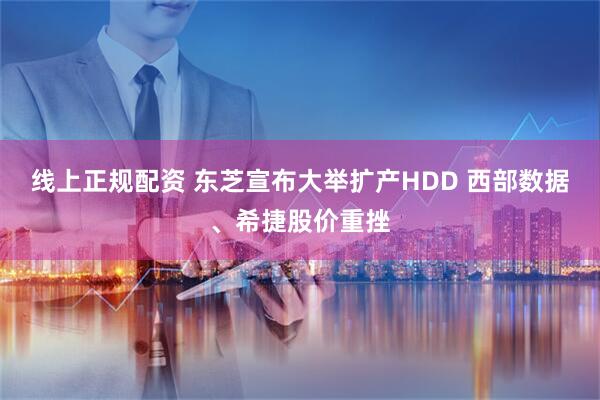 线上正规配资 东芝宣布大举扩产HDD 西部数据、希捷股价重挫