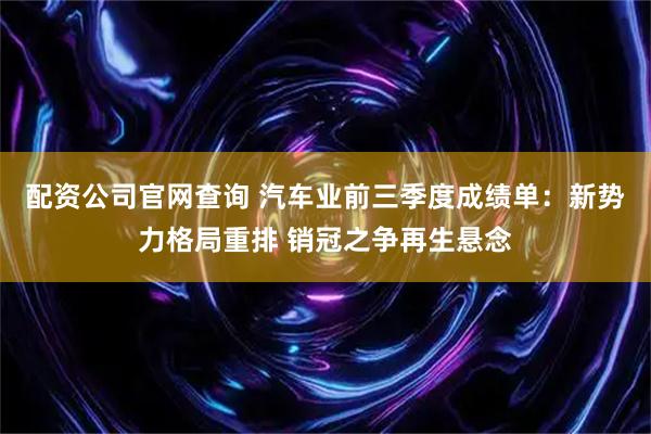 配资公司官网查询 汽车业前三季度成绩单：新势力格局重排 销冠之争再生悬念