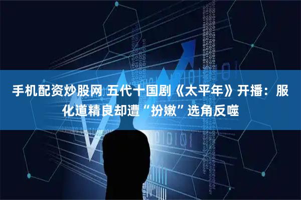 手机配资炒股网 五代十国剧《太平年》开播：服化道精良却遭“扮嫩”选角反噬