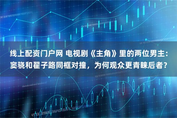 线上配资门户网 电视剧《主角》里的两位男主：窦骁和翟子路同框对撞，为何观众更青睐后者？