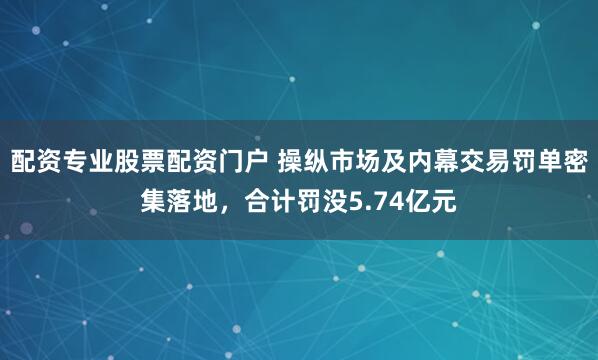 配资专业股票配资门户 操纵市场及内幕交易罚单密集落地，合计罚没5.74亿元