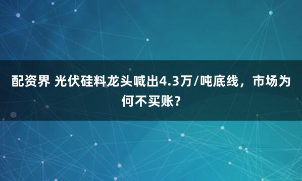 配资界 光伏硅料龙头喊出4.3万/吨底线，市场为何不买账？