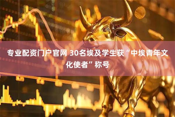 专业配资门户官网 30名埃及学生获“中埃青年文化使者”称号